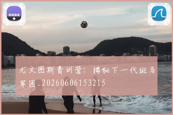 尤文图斯青训营:揭秘下一代斑马军团_20260606153215