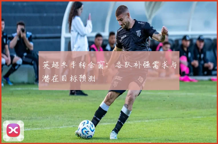 英超冬季转会窗:各队补强需求与潜在目标预测
