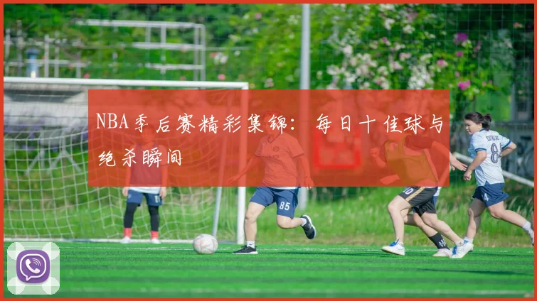 NBA季后赛精彩集锦：每日十佳球与绝杀瞬间